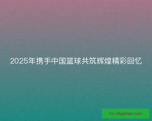 2025年携手中国篮球共筑辉煌精彩回忆
