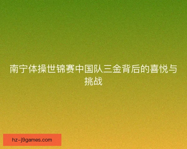 南宁体操世锦赛中国队三金背后的喜悦与挑战