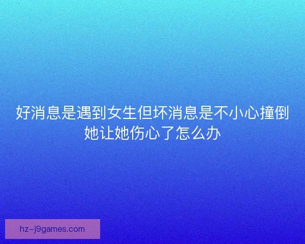 好消息是遇到女生但坏消息是不小心撞倒她让她伤心了怎么办